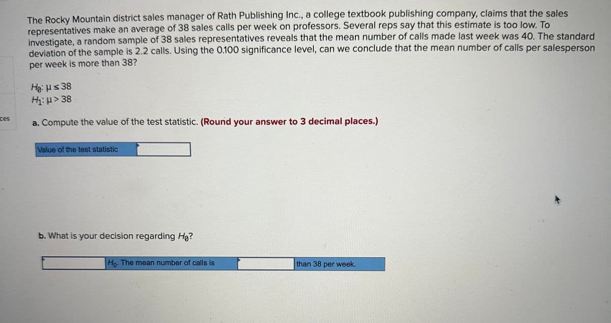 ces
The Rocky Mountain district sales manager of Rath Publishing Inc., a college textbook publishing company, claims that the sales
representatives make an average of 38 sales calls per week on professors. Several reps say that this estimate is too low. To
investigate, a random sample of 38 sales representatives reveals that the mean number of calls made last week was 40. The standard
deviation of the sample is 2.2 calls. Using the 0.100 significance level, can we conclude that the mean number of calls per salesperson
per week is more than 38?
Hg: με 38
Η: μ > 38
a. Compute the value of the test statistic. (Round your answer to 3 decimal places.)
Value of the test statistic
b. What is your decision regarding Ho?
Ho. The mean number of calls is
than 38 per week.