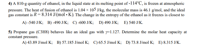 4) A 810-g quantity of ethanol, in the liquid state at its melting point of -114°C, is frozen at atmospheric
pressure. The heat of fusion of ethanol is 1.04 × 105 J/kg, the molecular mass is 46.1 g/mol, and the ideal
gas constant is R = 8.314 J/(mol. K). The change in the entropy of the ethanol as it freezes is closest to
A) -540 J/K; B) -490 J/K; C)-600 J/K; D) 490 J/K; E) 540 J/K.
5) Propane gas (C3H8) behaves like an ideal gas with y=1.127. Determine the molar heat capacity at
constant pressure.
A) 43.89 J/mol K; B) 57.185 J/mol K; C) 65.5 J/mol K; D) 73.8 J/mol K; E) 8.315 J/K.