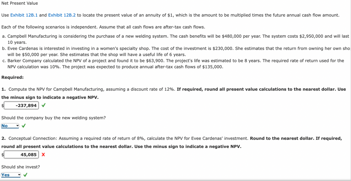 Net Present Value
Use Exhibit 12B.1 and Exhibit 12B.2 to locate the present value of an annuity of $1, which is the amount to be multiplied times the future annual cash flow amount.
Each of the following scenarios is independent. Assume that all cash flows are after-tax cash flows.
a. Campbell Manufacturing is considering the purchase of a new welding system. The cash benefits will be $480,000 per year. The system costs $2,950,000 and will last
10 years.
b. Evee Cardenas is interested in investing in a women's specialty shop. The cost of the investment is $230,000. She estimates that the return from owning her own sho
will be $50,000 per year. She estimates that the shop will have a useful life of 6 years.
c. Barker Company calculated the NPV of a project and found it to be $63,900. The project's life was estimated to be 8 years. The required rate of return used for the
NPV calculation was 10%. The project was expected to produce annual after-tax cash flows of $135,000.
Required:
1. Compute the NPV for Campbell Manufacturing, assuming a discount rate of 12%. If required, round all present value calculations to the nearest dollar. Use
the minus sign to indicate a negative NPV.
-237,894
Should the company buy the new welding system?
No
2. Conceptual Connection: Assuming a required rate of return of 8%, calculate the NPV for Evee Cardenas' investment. Round to the nearest dollar. If required,
round all present value calculations to the nearest dollar. Use the minus sign to indicate a negative NPV.
$
45,085 X
Should she invest?
Yes