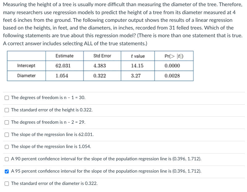 Measuring the height of a tree is usually more difficult than measuring the diameter of the tree. Therefore,
many researchers use regression models to predict the height of a tree from its diameter measured at 4
feet 6 inches from the ground. The following computer output shows the results of a linear regression
based on the heights, in feet, and the diameters, in inches, recorded from 31 felled trees. Which of the
following statements are true about this regression model? (There is more than one statement that is true.
A correct answer includes selecting ALL of the true statements.)
Intercept
Diameter
Estimate
62.031
1.054
Std Error
4.383
0.322
t value
14.15
3.27
Pr(> |t)
0.0000
0.0028
The degrees of freedom is n - 1 = 30.
The standard error of the height is 0.322.
The degrees of freedom is n - 2 = 29.
The slope of the regression line is 62.031.
The slope of the regression line is 1.054.
A 90 percent confidence interval for the slope of the population regression line is (0.396, 1.712).
A 95 percent confidence interval for the slope of the population regression line is (0.396, 1.712).
The standard error of the diameter is 0.322.