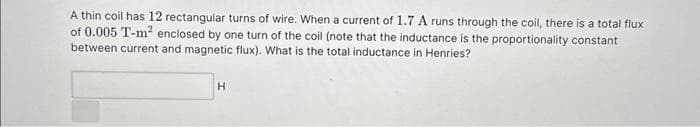 A thin coil has 12 rectangular turns of wire. When a current of 1.7 A runs through the coil, there is a total flux
of 0.005 T-m² enclosed by one turn of the coil (note that the inductance is the proportionality constant
between current and magnetic flux). What is the total inductance in Henries?
H