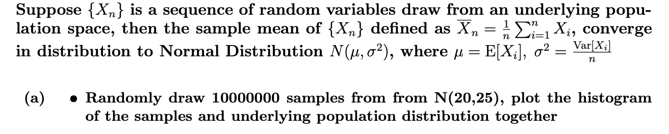 Suppose {X,n} is a sequence of random variables draw from an underlying popu-
lation space, then the sample mean of {Xn} defined as Xn = i-1Xi, converge
in distribution to Normal Distribution N(u, o2), where u = E[X;], o2
Var[X
11
n
(a)
Randomly draw 10000000 samples from from N(20,25), plot the histogram
of the samples and underlying population distribution together
