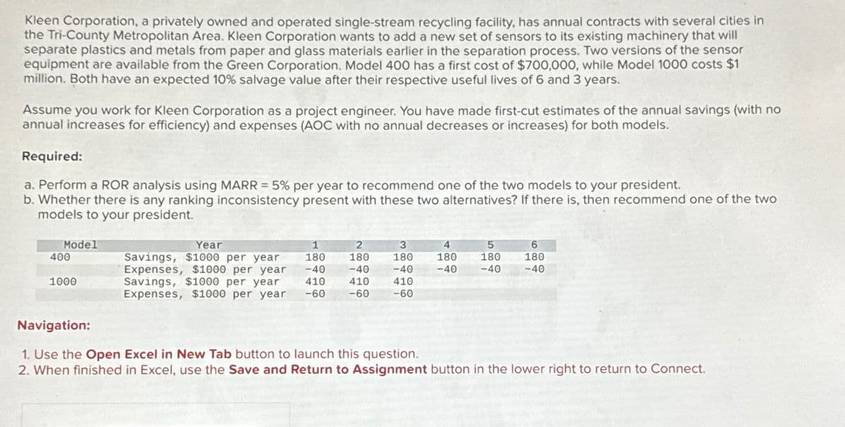 Kleen Corporation, a privately owned and operated single-stream recycling facility, has annual contracts with several cities in
the Tri-County Metropolitan Area, Kleen Corporation wants to add a new set of sensors to its existing machinery that will
separate plastics and metals from paper and glass materials earlier in the separation process. Two versions of the sensor
equipment are available from the Green Corporation. Model 400 has a first cost of $700,000, while Model 1000 costs $1
million. Both have an expected 10% salvage value after their respective useful lives of 6 and 3 years.
Assume you work for Kleen Corporation as a project engineer. You have made first-cut estimates of the annual savings (with no
annual increases for efficiency) and expenses (AOC with no annual decreases or increases) for both models.
Required:
a. Perform a ROR analysis using MARR = 5% per year to recommend one of the two models to your president.
b. Whether there is any ranking inconsistency present with these two alternatives? If there is, then recommend one of the two
models to your president.
Model
400
1000
Year
Savings, $1000 per year
Expenses, $1000 per year
Savings, $1000 per year
Expenses, $1000 per year
1
180
-40
410
-60
2
3
180
180
-40 -40
410
410
-60
-60
4
180
-40
5
180
-40
6
180
-40
Navigation:
1. Use the Open Excel in New Tab button to launch this question.
2. When finished in Excel, use the Save and Return to Assignment button in the lower right to return to Connect.