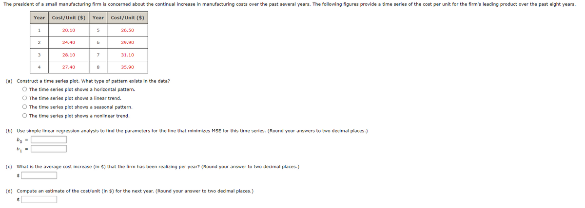 The president of a small manufacturing firm is concerned about the continual increase in manufacturing costs over the past several years. The following figures provide a time series of the cost per unit for the firm's leading product over the past eight years.
Cost/Unit ($) Year
Year
1
2
3
$
4
20.10
24.40
28.10
27.40
5
6
7
8
Cost/Unit ($)
26.50
29.90
31.10
35.90
(a) Construct a time series plot. What type of pattern exists in the data?
The time series plot shows a horizontal pattern.
O The time series plot shows a linear trend.
O The time series plot shows a seasonal pattern.
The time series plot shows a nonlinear trend.
(b) Use simple linear regression analysis to find the parameters for the line that minimizes MSE for this time series. (Round your answers to two decimal places.)
bo =
b₁ =
(c) What is the average cost increase (in $) that the firm has been realizing per year? (Round your answer to two decimal places.)
$
(d) Compute an estimate of the cost/unit (in $) for the next year. (Round your answer to two decimal places.)