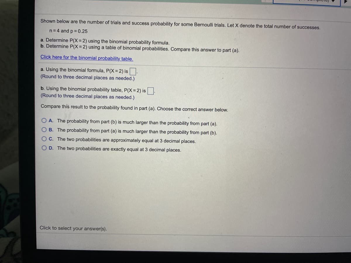 Shown below are the number of trials and success probability for some Bernoulli trials. Let X denote the total number of successes.
n=4 and p = 0.25
a. Determine P(X=2) using the binomial probability formula.
b. Determine P(X=2) using a table of binomial probabilities. Compare this answer to part (a).
Click here for the binomial probability table.
a. Using the binomial formula, P(X=2) is.
(Round to three decimal places as needed.)
b. Using the binomial probability table, P(X= 2) is
(Round to three decimal places as needed.)
Compare this result to the probability found in part (a). Choose the correct answer below.
O A. The probability from part (b) is much larger than the probability from part (a).
O B. The probability from part (a) is much larger than the probability from part (b).
OC. The two probabilities are approximately equal at 3 decimal places.
O D. The two probabilities are exactly equal at 3 decimal places.
Click to select your answer(s).
