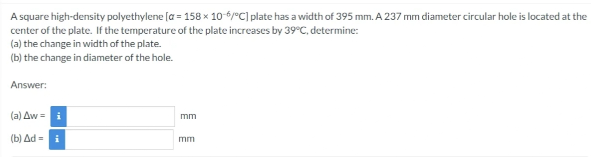 A square high-density polyethylene [a= 158 × 10-6/°C] plate has a width of 395 mm. A 237 mm diameter circular hole is located at the
center of the plate. If the temperature of the plate increases by 39°C, determine:
(a) the change in width of the plate.
(b) the change in diameter of the hole.
Answer:
(a) Aw=
(b) Δd = i
mm
mm