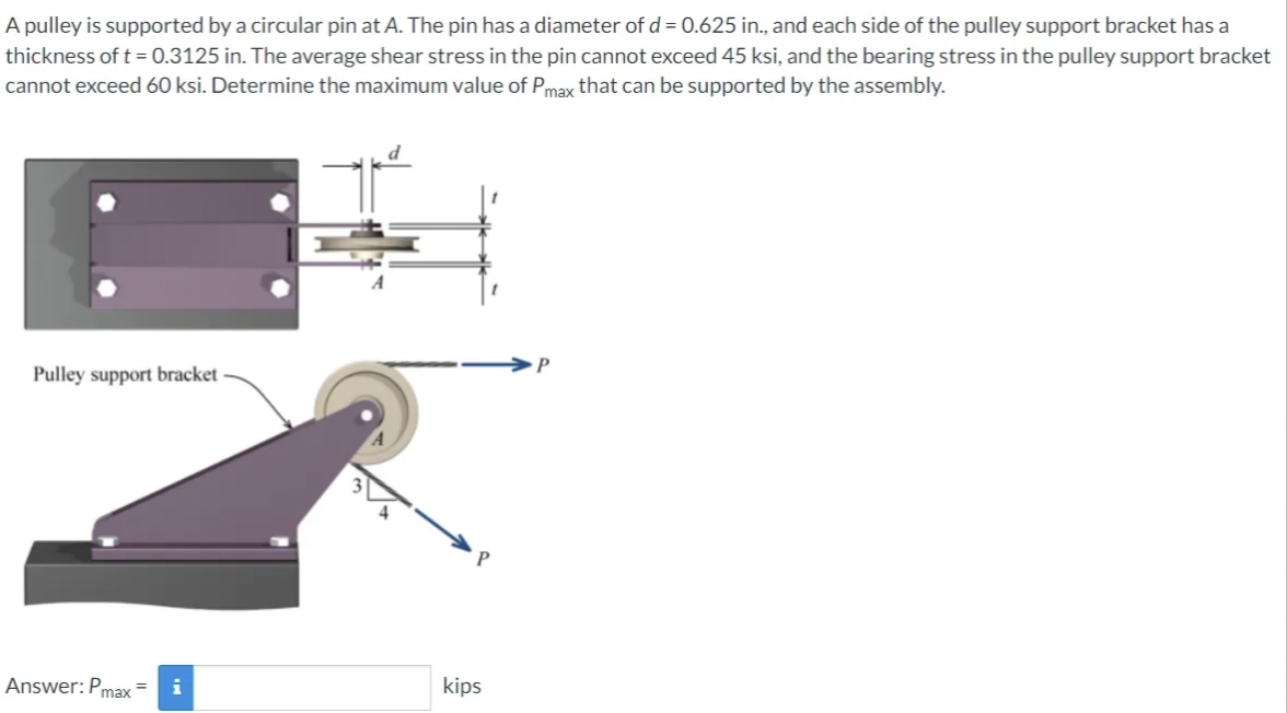 A pulley is supported by a circular pin at A. The pin has a diameter of d = 0.625 in., and each side of the pulley support bracket has a
thickness of t = 0.3125 in. The average shear stress in the pin cannot exceed 45 ksi, and the bearing stress in the pulley support bracket
cannot exceed 60 ksi. Determine the maximum value of Pmax that can be supported by the assembly.
Pulley support bracket
Answer: Pmax
kips