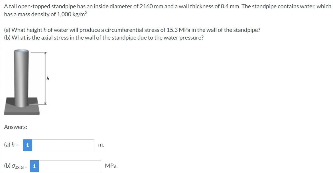 A tall open-topped standpipe has an inside diameter of 2160 mm and a wall thickness of 8.4 mm. The standpipe contains water, which
has a mass density of 1,000 kg/m³.
(a) What height h of water will produce a circumferential stress of 15.3 MPa in the wall of the standpipe?
(b) What is the axial stress in the wall of the standpipe due to the water pressure?
Answers:
(a) h =
i
(b) Jaxial = i
m.
MPa.