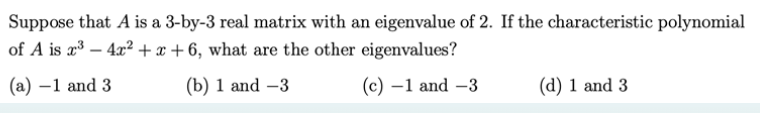 Suppose that A is a 3-by-3 real matrix with an eigenvalue of 2. If the characteristic polynomial
of A is x³ - 4x²+x+6, what are the other eigenvalues?
(a) -1 and 3
(b) 1 and -3
(c) -1 and -3
(d) 1 and 3