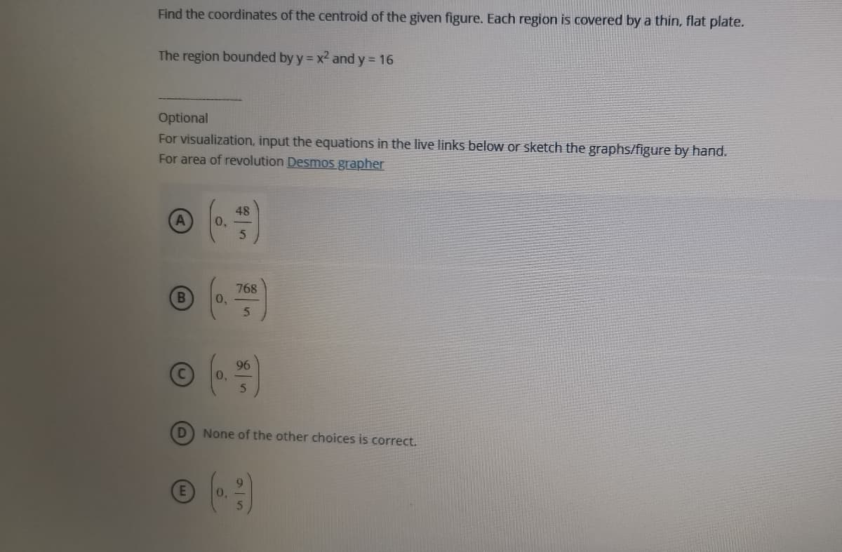 Find the coordinates of the centroid of the given figure. Each region is covered by a thin, flat plate.
The region bounded by y x2 and y = 16
Optional
For visualization, input the equations in the live links below or sketch the graphs/figure by hand.
For area of revolution Desmos grapher
48
0,
768
0,
5.
96
0,
None of the other choices is correct.
0.
