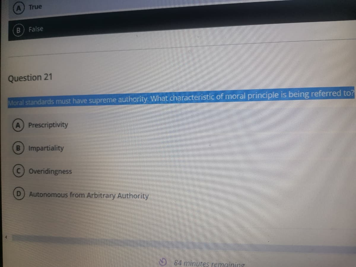 True
False
Question 21
Moral standards must have supreme authority. What characteristic of moral principle is being referred to?
A Prescriptivity
B Impartiality
COveridingness
Autonomous from Arbitrary Authority
O 84 minutes remaining
B.
