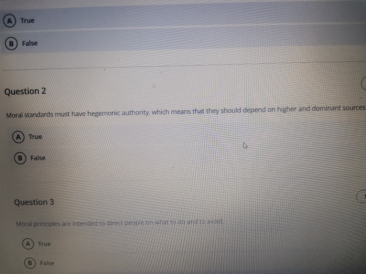 True
False
Question 2
Moral standards must have hegemonic authority, which means that they should depend on higher and dominant sources.
True
False
Question 3
Moral principles are intended to direct people on what to do end to avoid.
True
False
