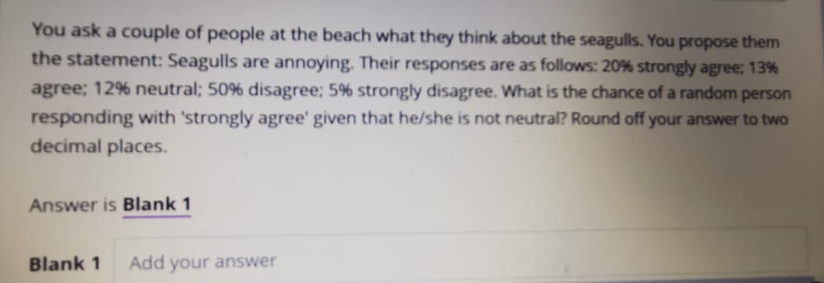 You ask a couple of people at the beach what they think about the seagulls. You propose them
the statement: Seagulls are annoying. Their responses are as follows: 20% strongly agree; 13%
agree; 12% neutral; 50% disagree; 5% strongly disagree. What is the chance of a random person
responding with 'strongly agree' given that he/she is not neutral? Round off your answer to two
decimal places.
Answer is Blank 1
Blank 1
Add your answer
