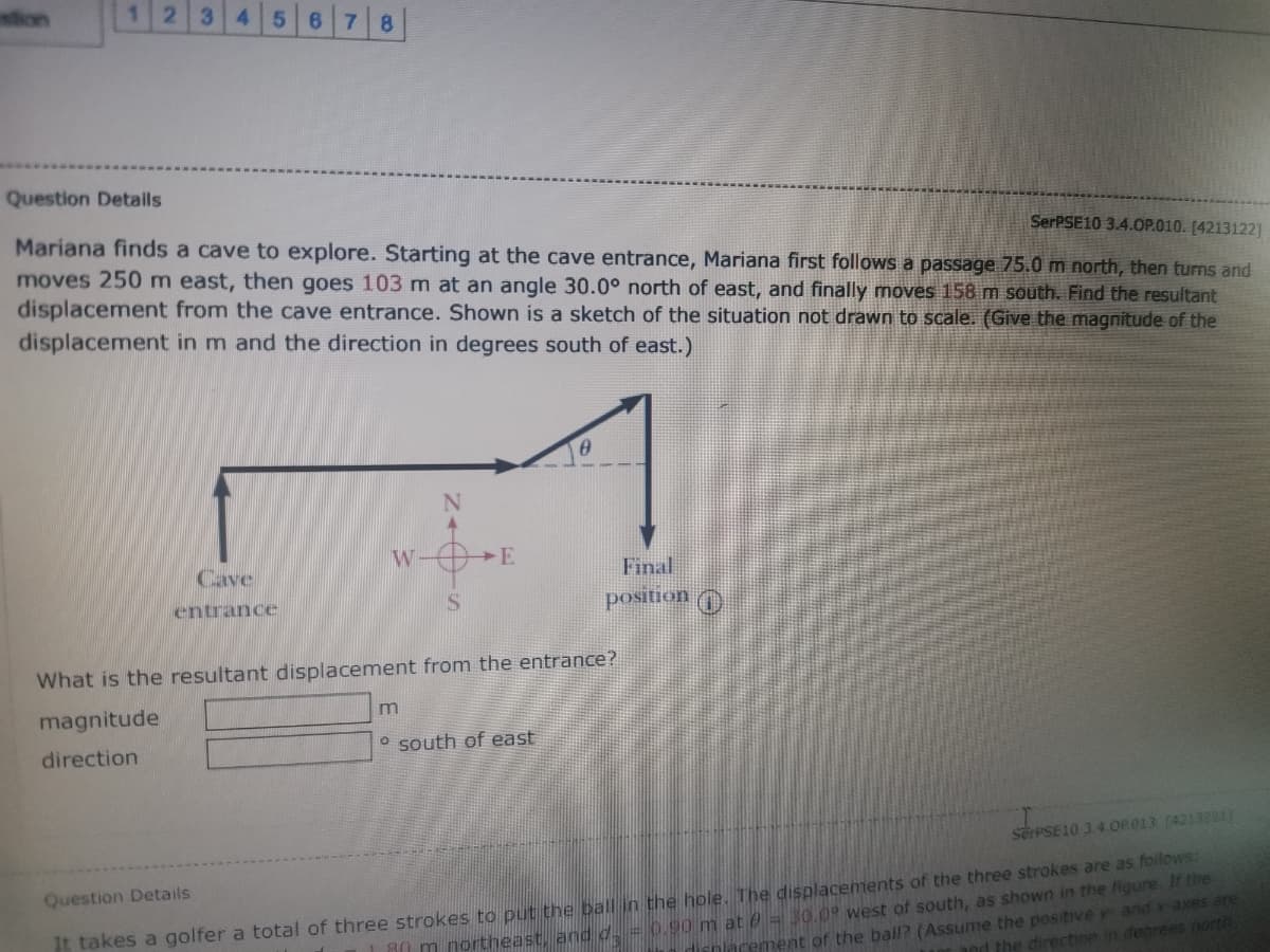 ion
5 6 7 8
3
Question Detaills
SerPSE10 3.4.0P.010. [4213122]
Mariana finds a cave to explore. Starting at the cave entrance, Mariana first follows a passage 75.0 m north, then turns and
moves 250m east, then goes 103m at an angle 30.0° north of east, and finally moves 158 m south. Find the resultant
displacement from the cave entrance. Shown is a sketch of the situation not drawn to scale. (Give the magnitude of the
displacement in m and the direction in degrees south of east.)
W-
E
Final
position
Cave
entrance
IS
What is the resultant displacement from the entrance?
magnitude
O south of east
direction
SerPSE10 3.4.OP013 (4213221)
Question Details
M0 m northeast, and d = 0.90 m at 0 = 30.09 west of south, as shown in the figure. It the
arement of the ball? (Assume the positive y and x- axes are
nd the direction in degrees north
t takes a golfer a total of three strokes to put the ball in the hole. The displacements of the three strokes are as follows:
