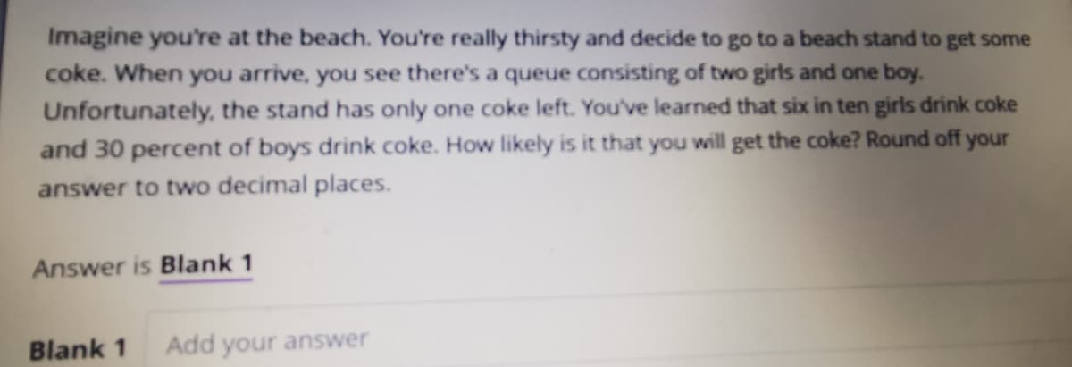 Imagine you're at the beach. You're really thirsty and decide to go to a beach stand to get some
coke. When you arrive, you see there's a queue consisting of two girls and one boy.
Unfortunately, the stand has only one coke left. You've learned that six in ten girls drink coke
and 30 percent of boys drink coke. How likely is it that you will get the coke? Round off your
answer to two decimal places.
Answer is Blank 1
Blank 1
Add your answer
