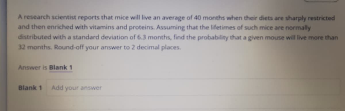 A research scientist reports that mice will live an average of 40 months when their diets are sharply restricted
and then enriched with vitamins and proteins. Assuming that the lifetimes of such mice are normally
distributed with a standard deviation of 6.3 months, find the probability that a given mouse will live more than
32 months. Round-off your answer to 2 decimal places.
Answer is Blank 1
Blank 1
Add
your answer
