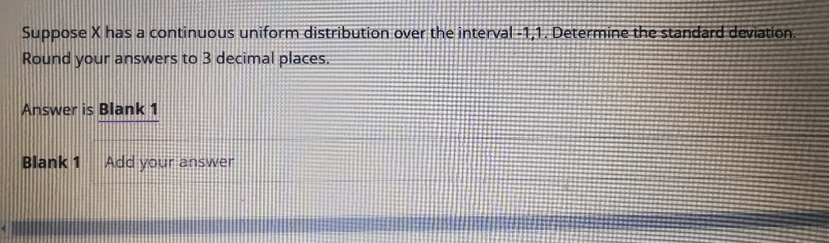 Suppose X has a continuous uniform distribution over the interval -1,1. Determine the standard deviation
Round your answers to 3 decimal places.
Answer is Blank 1
Blank 1 Add your answer
