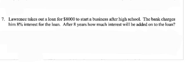 7. Lawrence takes out a loan for $8000 to start a business after high school. The bank charges
him 8% interest for the loan. After 8 years how much interest will be added on to the loan?