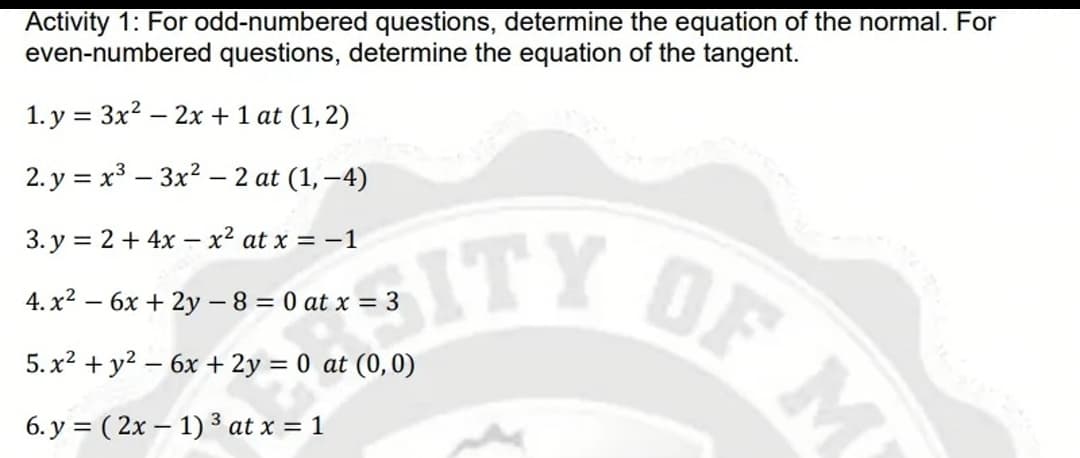 Activity 1: For odd-numbered questions, determine the equation of the normal. For
even-numbered questions, determine the equation of the tangent.
1. y = 3x? -
- 2x + 1 at (1,2)
2. y = x3 – 3x2 – 2 at (1, –4)
|
OF M
SITY
3. y = 2 + 4x – x² at x = -1
4. x2 – 6x + 2y - 8 = 0 at x = 3
5. x? + y2 – 6x + 2y = 0 at (0,0)
6. y = ( 2x – 1) 3 at x = 1
