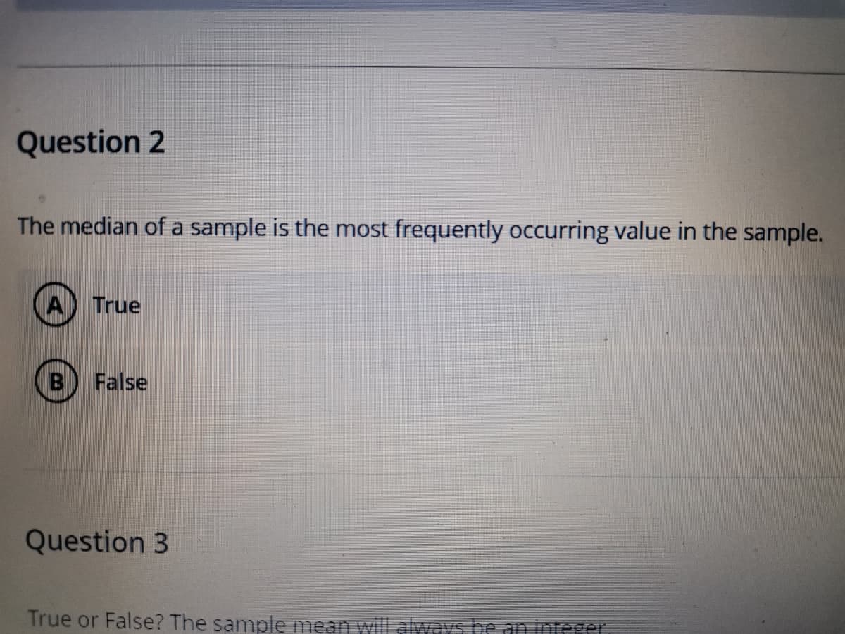 Question 2
The median of a sample is the most frequently occurring value in the sample.
A) True
False
Question 3
True or False? The sample mean will always be an integer
