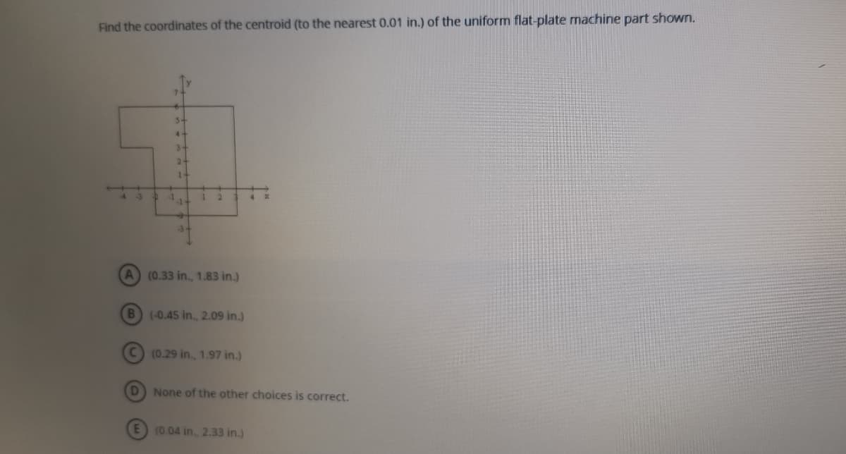 Find the coordinates of the centroid (to the nearest 0.01 in.) of the uniform flat-plate machine part shown.
5-
4+
3-
2-
1-
4 3
(0.33 in., 1.83 in.)
B (-0.45 in., 2.09 in.)
(0.29 in., 1.97 in.)
D None of the other choices is correct.
(0.04 in, 2.33 in.)
