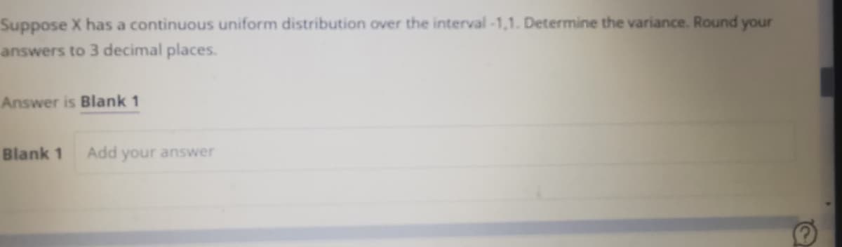 Suppose X has a continuous uniform distribution over the interval-1,1. Determine the variance. Round your
answers to 3 decimal places.
Answer is Blank 1
Blank 1
Add your answer
