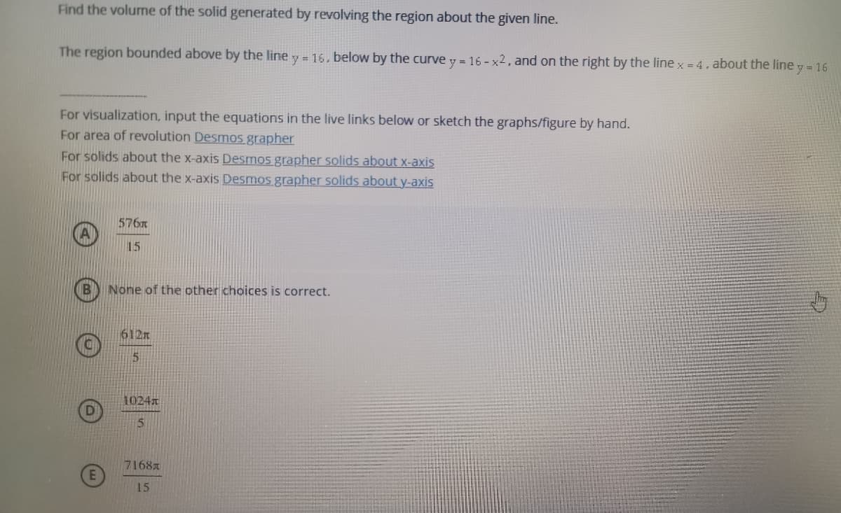 Find the volume of the solid generated by revolving the region about the given line.
The region bounded above by the line
y = 16, below by the curve y = 16 - x2, and on the right by the line x = 4, about the line y = 16
For visualization, input the equations in the live links below or sketch the graphs/figure by hand.
For area of revolution Desmos grapher
For solids about the x-axis Desmos grapher solids about x-axis
For solids about the x-axis Desmos grapher solids about y-axis
576x
15
None of the other choices is correct.
612m
1024
7168
15
