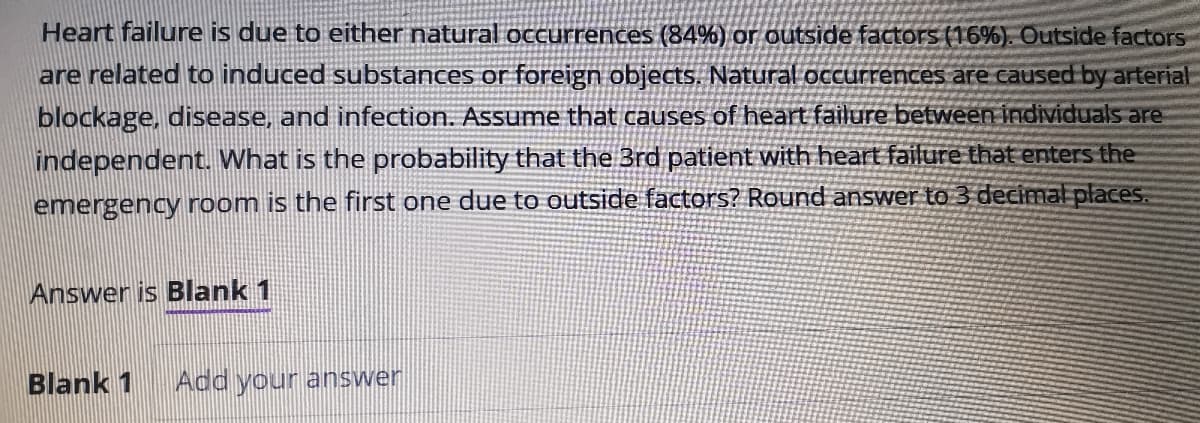 Heart failure is due to either natural occurrences (84%) or outside factors (16%). Outside factors
are related to induced substances or foreign objects. Natural occurrences are caused by arterial
blockage, disease, and infection. Assume that causes of heart failure between individuals are
independent. What is the probability that the 3rd patient with heart failure that enters the
emergency room is the first one due to outside factors? Round answer to 3 decimal places.
Answer is Blank 1
Blank 1
Add your answer
