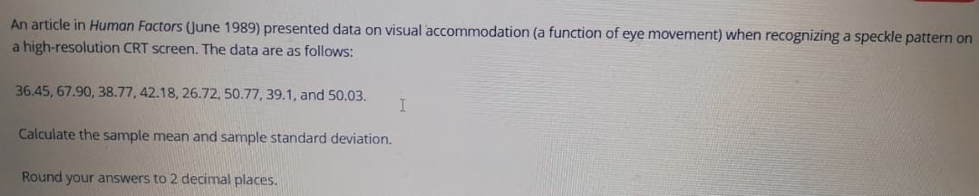 An article in Human Factors (June 1989) presented data on visual accommodation (a function of eye movement) when recognizing a speckle pattern on
a high-resolution CRT screen. The data are as follows:
36.45, 67.90, 38.77, 42.18, 26.72, 50.77, 39.1, and 50.03.
Calculate the sample mean and sample standard deviation.
Round your answers to 2 decimal places.
