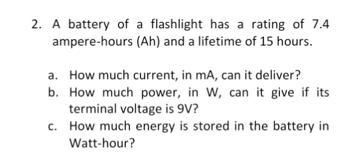 2. A battery of a flashlight has a rating of 7.4
ampere-hours (Ah) and a lifetime of 15 hours.
a. How much current, in mA, can it deliver?
b. How much power, in W, can it give if its
terminal voltage is 9V?
c. How much energy is stored in the battery in
Watt-hour?