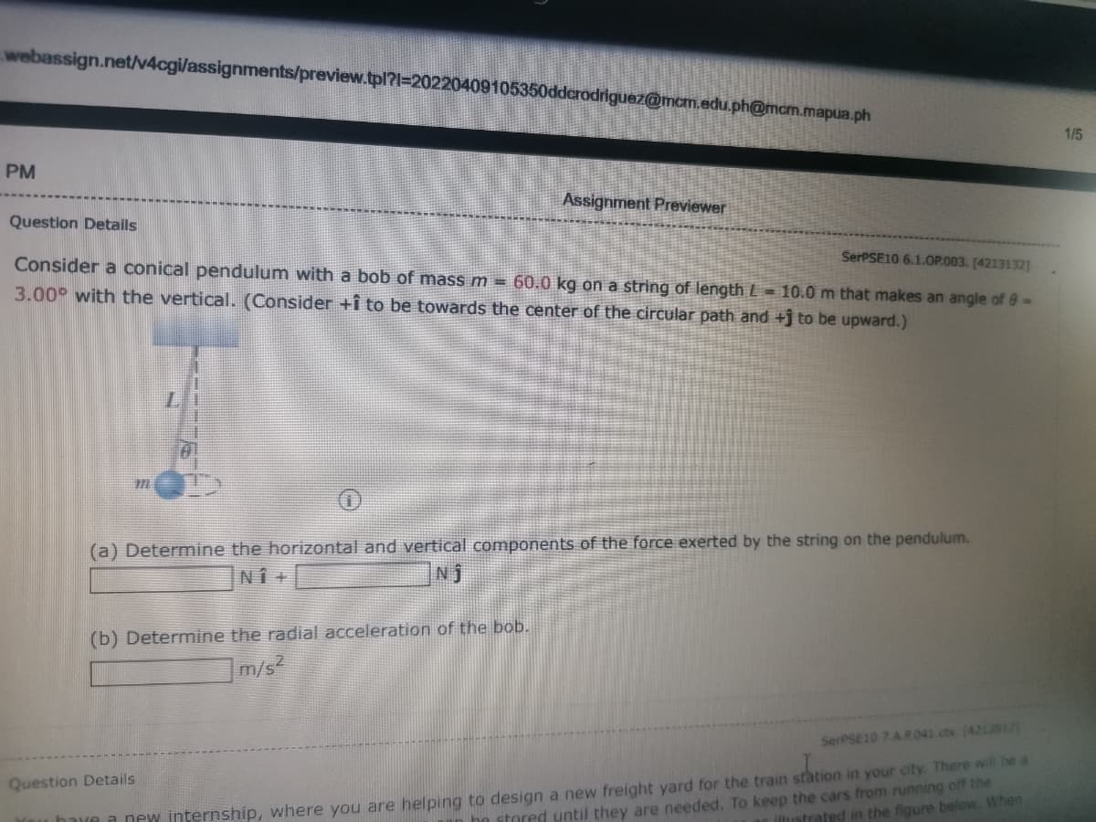 webassign.net/v4cgi/assignments/preview.tpl?l=20220409105350dderodriguez@mcm.edu.ph@mcm.mapua.ph
1/5
PM
Assignment Previewer
Question Detalls
SerPSE10 6.1.0OP.003. [4213132]
Consider a conical pendulum with a bob of mass m = 60.0 kg on a string of length L= 10.0 m that makes an angle of e-
3.00° with the vertical. (Consider +î to be towards the center of the circular path and +j to be upward.)
(a) Determine the horizontal and vertical components of the force exerted by the string on the pendulum.
NÎ +
Nj
(b) Determine the radial acceleration of the bob.
]m/s²
SerPSE10 7 A P.041 ctx 4212912)
have a new internship, where you are helping to design a new freight yard for the train station in your city. There will Ie a
be stored until they are needed. To keep the cars from running off the
Question Details
ustrated in the figure below. When
