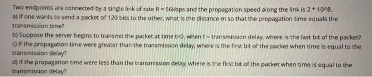 Two endpoints are connected by a single link of rate R = 56kbps and the propagation speed along the link is 2*10^8.
a) If one wants to send a packet of 120 bits to the other, what is the distance m so that the propagation time equals the
transmission time?
b) Suppose the server begins to transmit the packet at time t-0. when t = transmission delay, where is the last bit of the packet?
c) If the propagation time were greater than the transmission delay, where is the first bit of the packet when time is equal to the
transmission delay?
d) If the propagation time were less than the transmission delay, where is the first bit of the packet when time is equal to the
transmission delay?