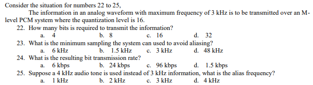 Consider the situation for numbers 22 to 25,
The information in an analog waveform with maximum frequency of 3 kHz is to be transmitted over an M-
level PCM system where the quantization level is 16.
22. How many bits is required to transmit the information?
с. 16
d. 32
23. What is the minimum sampling the system can used to avoid aliasing?
d. 48 kHz
a. 4
b. 8
a. 6 kHz
b. 1.5 kHz
с. 3 КHz
24. What is the resulting bit transmission rate?
b. 24 kbps
c. 96 kbps
25. Suppose a 4 kHz audio tone is used instead of 3 kHz information, what is the alias frequency?
d. 1.5 kbps
6 kbps
а.
1 kHz
b. 2 kHz
c. 3 kHz
d. 4 kHz
a.
