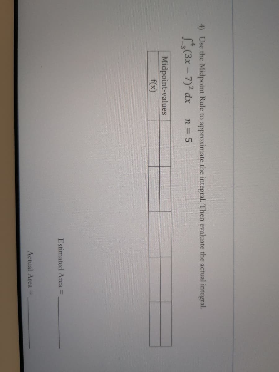 4) Use the Midpoint Rule to approximate the integral. Then evaluate the actual integral.
L(3x - 7) dx
n 5
Midpoint-values
f(x)
Estimated Area =
Actual Area =
