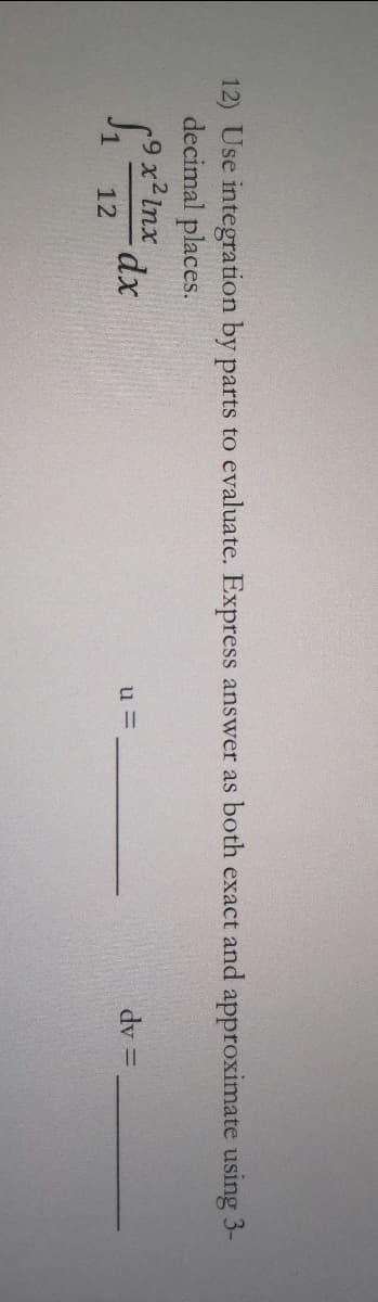 12) Use integration by parts to evaluate. Express answer as both exact and approximate using 3-
decimal places.
9 x2 lnx
u =
dy =
12
