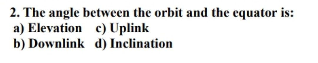 2. The angle between the orbit and the equator is:
a) Elevation
c) Uplink
b) Downlink
d) Inclination