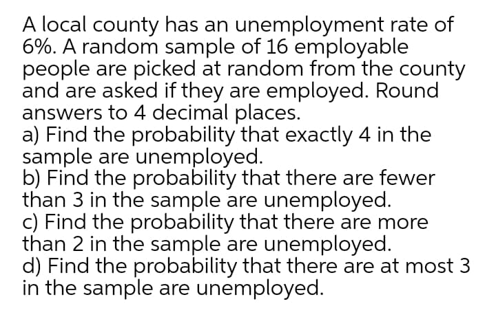 A local county has an unemployment rate of
6%. A random sample of 16 employable
people are picked at random from the county
and are asked if they are employed. Round
answers to 4 decimal places.
a) Find the probability that exactly 4 in the
sample are unemployed.
b) Find the probability that there are fewer
than 3 in the sample are unemployed.
c) Find the probability that there are more
than 2 in the sample are unemployed.
d) Find the probability that there are at most 3
in the sample are unemployed.
