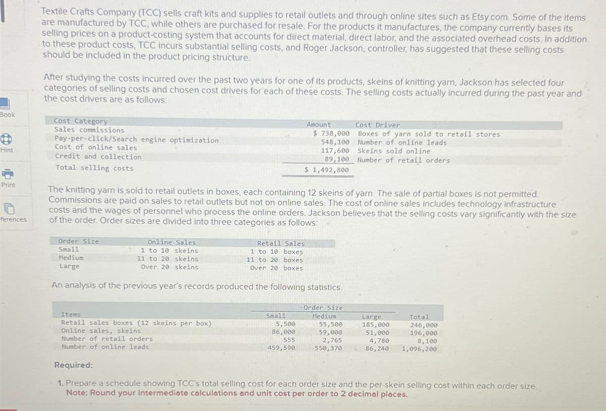 Book
Hint
Print
O
ferences
Textile Crafts Company (TCC) sells craft kits and supplies to retail outlets and through online sites such as Etsy.com. Some of the items
are manufactured by TCC, while others are purchased for resale. For the products it manufactures, the company currently bases its
selling prices on a product-costing system that accounts for direct material, direct labor, and the associated overhead costs. In addition
to these product costs, TCC incurs substantial selling costs, and Roger Jackson, controller, has suggested that these selling costs
should be included in the product pricing structure.
After studying the costs incurred over the past two years for one of its products, skeins of knitting yarn, Jackson has selected four
categories of selling costs and chosen cost drivers for each of these costs. The selling costs actually incurred during the past year and
the cost drivers are as follows:
Cost Category
Sales commissions
Pay-per-click/Search engine optimization
Cost of online sales
Credit and collection
Total selling costs
Order Size
Small
Medium
Large
The knitting yarn is sold to retail outlets in boxes, each containing 12 skeins of yarn. The sale of partial boxes is not permitted.
Commissions are paid on sales to retail outlets but not on online sales. The cost of online sales includes technology infrastructure
costs and the wages of personnel who process the online orders. Jackson believes that the selling costs vary significantly with the size
of the order. Order sizes are divided into three categories as follows:
Retail Sales
1 to 10 boxes
11 to 20 boxes
Over 20 boxes
An analysis of the previous year's records produced the following statistics.
Online Sales
skeins
1 to 10
11 to 20 skeins
Over 20 skeins
Items
Retail sales boxes (12 skeins per box)
Online sales, skeins
Number of retail orders
Number of online leads
Amount
Small
$ 738,000
548, 100
117,600
89,100
$ 1,492,800
5,500
86,000
555
459,590.
Order Size
Medium
Cost Driver
Boxes of yarn sold to retail stores
Number of online leads
Skeins sold online
Number of retail orders
55,500
59,000
2,765
550,370
Large
185,000
51,000
4,780
86,240
Total
246,000
196,000
8,100
1,096, 200
Required:
1. Prepare a schedule showing TCC's total selling cost for each order size and the per-skein selling cost within each order size.
Note: Round your intermediate calculations and unit cost per order to 2 decimal places.