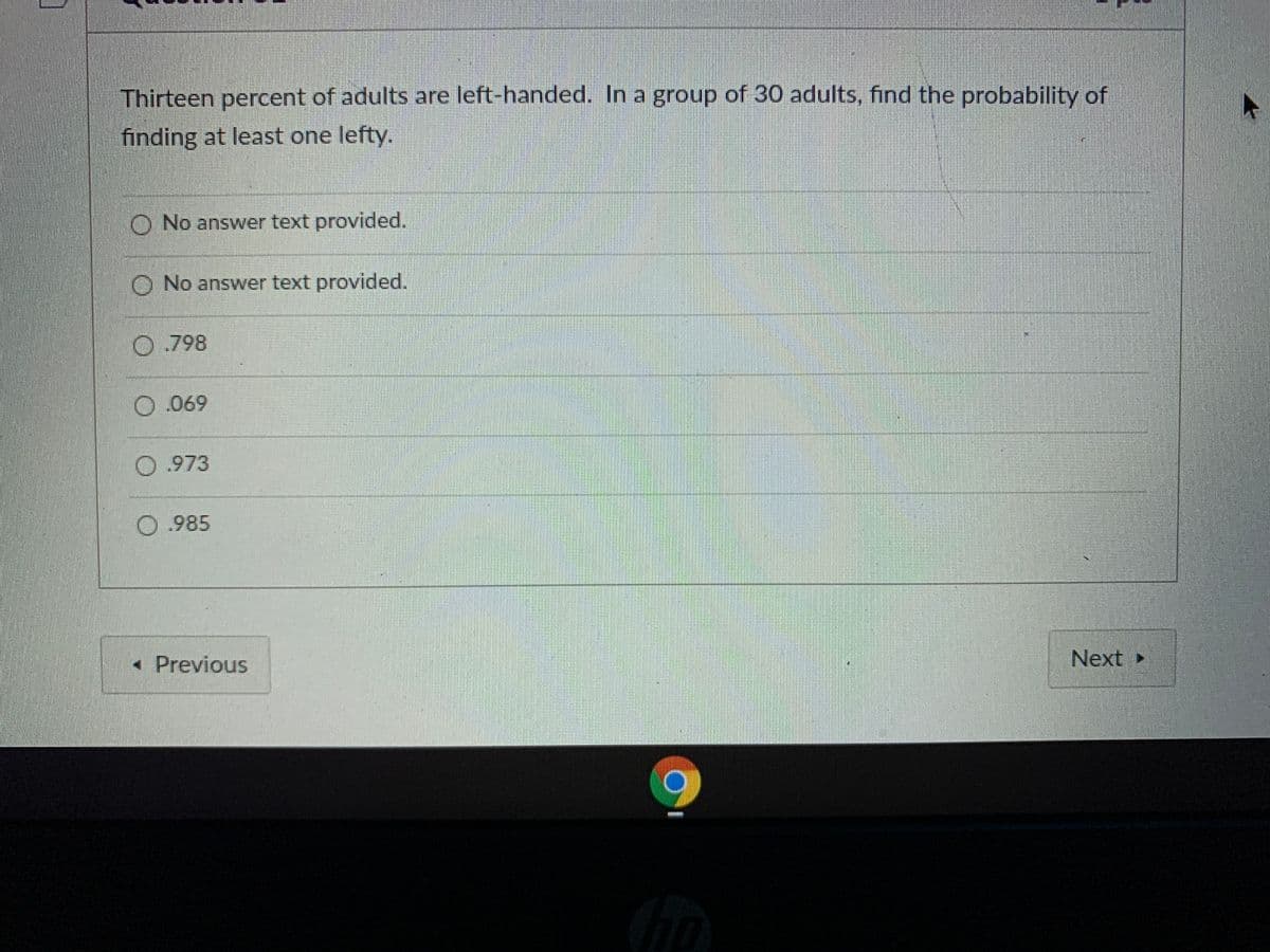 Thirteen percent of adults are left-handed. In a group of 30 adults, find the probability of
finding at least one lefty.
O No answer text provided.
O No answer text provided.
O.798
O.069
0.973
0.985
« Previous
Next►
清
