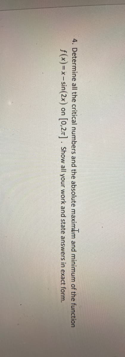 4. Determine all the critical numbers and the absolute maximum and minimum of the function
f(x)=x-sin(2x) on 0,27 . Show all your work and state answers in exact form.
