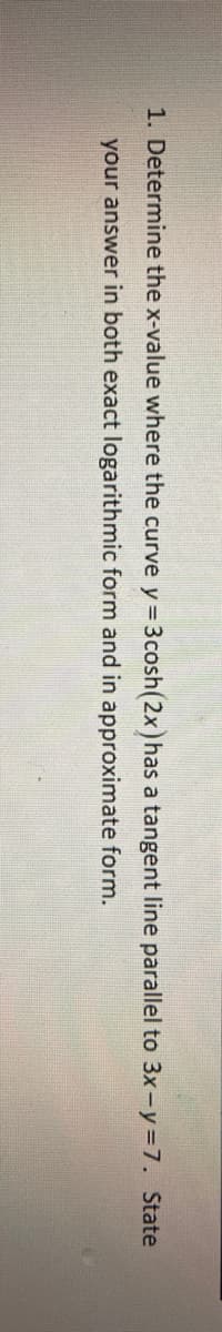 1. Determine the x-value where the curve y= 3cosh(2x)has a tangent line parallel to 3x-y=7. State
your answer in both exact logarithmic form and in approximate form.
