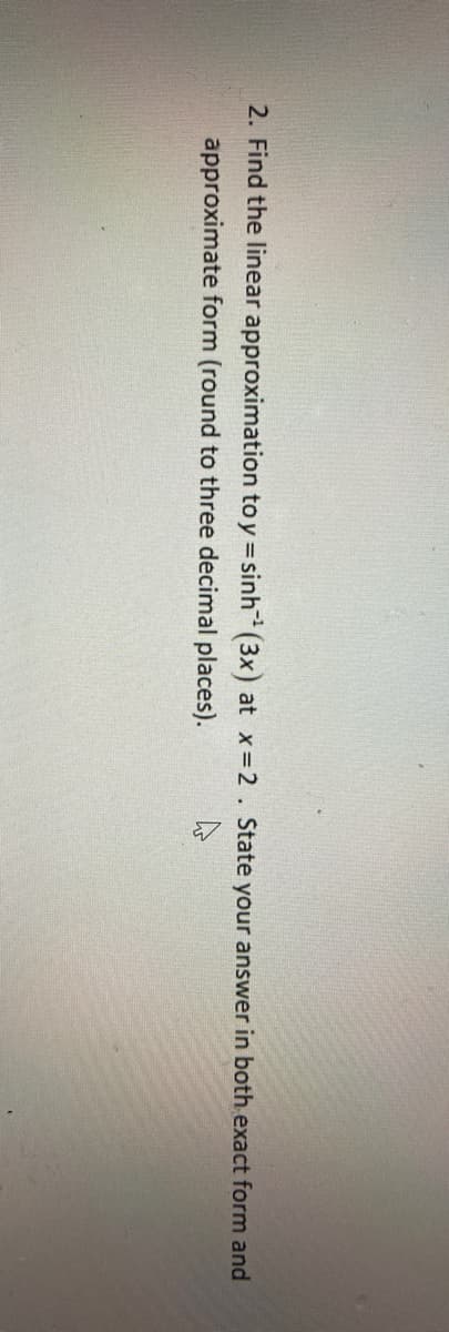 2. Find the linear approximation to y = sinh (3x) at x=2. State your answer in both exact form and
approximate form (round to three decimal places).
