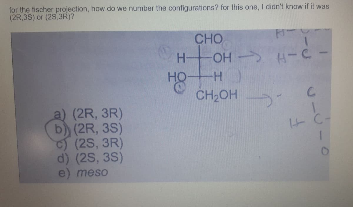 for the fischer projection, how do we number the configurations? for this one, I didn't know if it was
(2R,3S) or (2S,3R)?
CHO
OH H-C
--
-
HO
CH2OH
a) (2R, 3R)
b) (2R, 3S)
(2S,3R)
d) (2S, 3S)
e) meso
