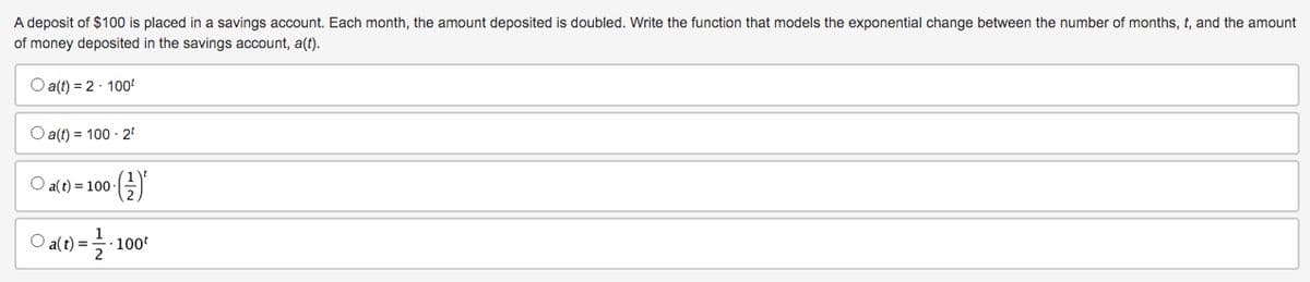 A deposit of $100 is placed in a savings account. Each month, the amount deposited is doubled. Write the function that models the exponential change between the number of months, t, and the amount
of money deposited in the savings account, a(t).
O a(t) = 2.100¹
Oa(t) = 100 - 2¹
O a(t) = 100
O a(t)=
()*
(1) = 1 1/2 ² 1
· 100¹