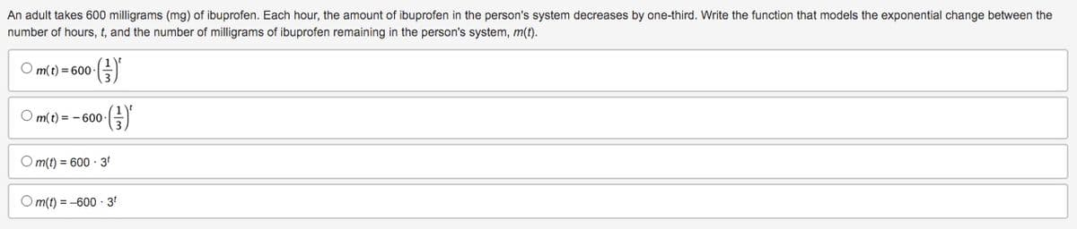 An adult takes 600 milligrams (mg) of ibuprofen. Each hour, the amount of ibuprofen in the person's system decreases by one-third. Write the function that models the exponential change between the
number of hours, t, and the number of milligrams of ibuprofen remaining in the person's system, m(t).
Om(t)=600- (²)*
Om(t)=-600- ·()*
Om(t) = 600-3¹
Om(t) = -600-3⁰