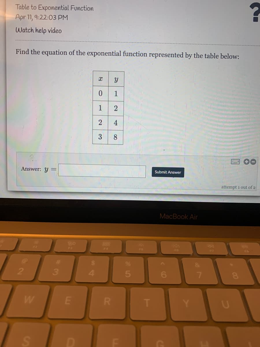 Table to Exponential Function
Apr 11, 9:22:03 PM
Watch help video
Find the equation of the exponential function represented by the table below:
0 1
1
2
8.
Answer: y =
Submit Answer
attempt 1 out of 2
MacBook Air
80
888
F3
F4
%23
24
3
4.
6.
7.
W
R
F
నా
4.
