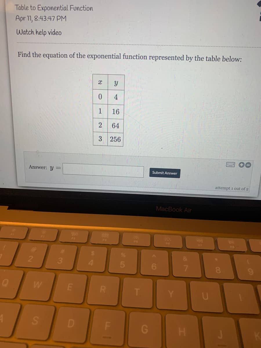 Table to Exponential Function
Apr 1, 8:43:47 PM
Watch help vide
Find the equation of the exponential function represented by the table below:
4
1
16
64
3 256
Answer: y =
Submit Answer
attempt 1 out of 2
MacBook Air
898
FA
F2
F3
F6
F6
F7
FB
%24
&
21
4.
6.
7.
W
R
T.
U
D
H.
K.
నా
LL
2,
