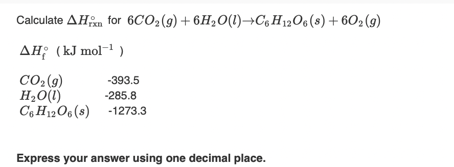 Calculate AHm for 6CO2(g) + 6H20(1)→C6H12O6(s)+ 602 (9)
AH; (kJ mol-1)
CO2 (9)
H,O(1)
C6 H12O6 (s)
-393.5
-285.8
-1273.3
Express your answer using one decimal place.
