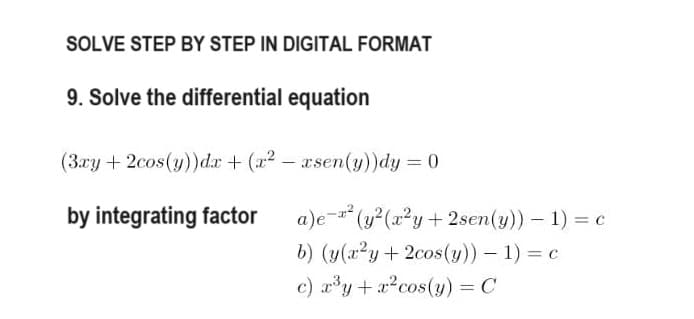 SOLVE STEP BY STEP IN DIGITAL FORMAT
9. Solve the differential equation
(3xy + 2cos(y))dx + (x²-rsen(y))dy = 0
by integrating factor
a)e-² (y²(x²y + 2sen(y)) - 1) = c
b) (y(x²y + 2cos(y)) - 1) = c
c) ³y + r²cos (y) = C