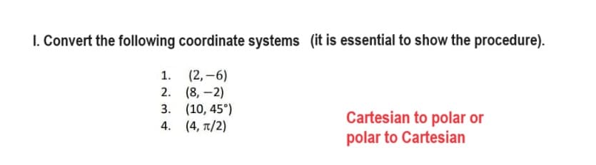 I. Convert the following coordinate systems (it is essential to show the procedure).
1.
(2,-6)
2.
(8,-2)
3. (10, 45°)
4.
(4, π/2)
Cartesian to polar or
polar to Cartesian